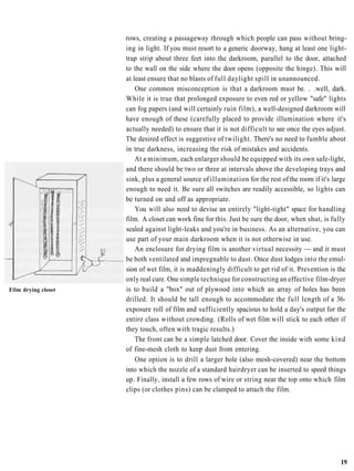 rows, creating a passageway through which people can pass without bring-
                     ing in light. If you must resort to a generic doorway, hang at least one light-
                     trap strip about three feet into the darkroom, parallel to the door, attached
                     to the wall on the side where the door opens (opposite the hinge). This will
                     at least ensure that no blasts of full daylight spill in unannounced.
                         One common misconception is that a darkroom must be. . .well, dark.
                     While it is true that prolonged exposure to even red or yellow "safe" lights
                     can fog papers (and will certainly ruin film), a well-designed darkroom will
                     have enough of these (carefully placed to provide illumination where it's
                     actually needed) to ensure that it is not difficult to see once the eyes adjust.
                     The desired effect is suggestive of twilight. There's no need to fumble about
                     in true darkness, increasing the risk of mistakes and accidents.
                         At a minimum, each enlarger should be equipped with its own safe-light,
                     and there should be two or three at intervals above the developing trays and
                     sink, plus a general source of illumination for the rest of the room if it's large
                     enough to need it. Be sure all switches are readily accessible, so lights can
                     be turned on and off as appropriate.
                         You will also need to devise an entirely "light-tight" space for handling
                     film. A closet can work fine for this. Just be sure the door, when shut, is fully
                     sealed against light-leaks and you're in business. As an alternative, you can
                     use part of your main darkroom when it is not otherwise in use.
                         An enclosure for drying film is another virtual necessity — and it must
                     be both ventilated and impregnable to dust. Once dust lodges into the emul-
                     sion of wet film, it is maddeningly difficult to get rid of it. Prevention is the
                     only real cure. One simple technique for constructing an effective film-dryer
Film drying closet   is to build a "box" out of plywood into which an array of holes has been
                     drilled. It should be tall enough to accommodate the full length of a 36-
                     exposure roll of film and sufficiently spacious to hold a day's output for the
                     entire class without crowding. (Rolls of wet film will stick to each other if
                     they touch, often with tragic results.)
                         The front can be a simple latched door. Cover the inside with some kind
                     of fine-mesh cloth to keep dust from entering.
                         One option is to drill a larger hole (also mesh-covered) near the bottom
                     into which the nozzle of a standard hairdryer can be inserted to speed things
                     up. Finally, install a few rows of wire or string near the top onto which film
                     clips (or clothes pins) can be clamped to attach the film.




                                                                                                    19
 