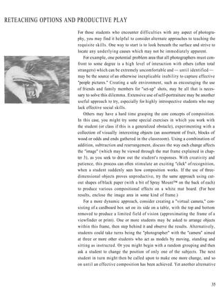 RETEACHING OPTIONS AND PRODUCTIVE PLAY
                      For those students who encounter difficulties with any aspect of photogra-
                      phy, you may find it helpful to consider alternate approaches to teaching the
                      requisite skills. One way to start is to look beneath the surface and strive to
                      locate any underlying causes which may not be immediately apparent.
                          For example, one potential problem area that all photographers must con-
                      front to some degree is a high level of interaction with others (often total
                      strangers) which can be extremely uncomfortable and — until identified —
                      may be the source of an otherwise inexplicable inability to capture effective
                      "people pictures." Creating a safe environment, such as encouraging the use
                      of friends and family members for "set-up" shots, may be all that is neces-
                      sary to solve this dilemma. Extensive use of self-portraiture may be another
                      useful approach to try, especially for highly introspective students who may
                      lack effective social skills.
                          Others may have a hard time grasping the core concepts of composition.
                      In this case, you might try some special exercises in which you work with
                      the student (or class if this is a generalized obstacle), experimenting with a
                      collection of visually interesting objects (an assortment of fruit, blocks of
                      wood or odds and ends gathered in the classroom). Using a combination of
                      addition, subtraction and rearrangement, discuss the way each change affects
                      the "image" (which may be viewed through the mat frame explained in chap-
                      ter 3), as you seek to draw out the student's responses. With creativity and
                      patience, this process can often stimulate an exciting "click" of recognition,
                      when a student suddenly sees how composition works. If the use of three-
                      dimensional objects proves unproductive, try the same approach using cut-
                      out shapes of black paper (with a bit of Spray Mount™ on the back of each)
                      to produce various compositional effects on a white mat board. (For best
                      results, enclose the image area in some kind of frame.)
                          For a more dynamic approach, consider creating a "virtual camera," con-
                      sisting of a cardboard box set on its side on a table, with the top and bottom
                      removed to produce a limited field of vision (approximating the frame of a
                      viewfinder or print). One or more students may be asked to arrange objects
                      within this frame, then step behind it and observe the results. Alternatively,
                      students could take turns being the "photographer" with the "camera" aimed
                      at three or more other students who act as models by moving, standing and
                      sitting as instructed. Or you might begin with a random grouping and then
                      ask a student to change the position of only one of the subjects. The next
                      student in turn might then be called upon to make one more change, and so
                      on until an effective composition has been achieved. Yet another alternative



                                                                                                  35
 
