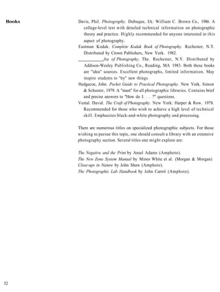 Books   Davis, Phil. Photography. Dubuque, IA: William C. Brown Co., 1986. A
          college-level text with detailed technical information on photographic
          theory and practice. Highly recommended for anyone interested in this
          aspect of photography.
        Eastman Kodak. Complete Kodak Book of Photography. Rochester, N.Y.
          Distributed by Crown Publishers, New York. 1982.
                      Joy of Photography, The. Rochester, N.Y. Distributed by
          Addison-Wesley Publishing Co., Reading, MA 1983. Both these books
          are "idea" sources. Excellent photographs, limited information. May
          inspire students to "try" new things.
        Hedgecoe, John. Pocket Guide to Practical Photography. New York, Simon
          & Schuster, 1979. A "must" for all photographic libraries. Contains brief
          and precise answers to "How do I. . . ?" questions.
        Vestal. David. The Craft of Photography. New York: Harper & Row. 1978.
          Recommended for those who wish to achieve a high level of technical
          skill. Emphasizes black-and-white photography and processing.

        There are numerous titles on specialized photographic subjects. For those
        wishing to pursue this topic, one should consult a library with an extensive
        photography section. Several titles one might explore are:

        The Negative and the Print by Ansel Adams (Amphoto).
        The New Zone System Manual by Minor White et al. (Morgan & Morgan)
        Close-ups in Nature by John Shaw (Amphoto).
        The Photographic Lab Handbook by John Carrol (Amphoto).




52
 