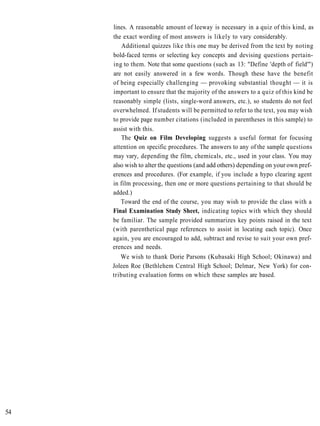 lines. A reasonable amount of leeway is necessary in a quiz of this kind, as
     the exact wording of most answers is likely to vary considerably.
         Additional quizzes like this one may be derived from the text by noting
     bold-faced terms or selecting key concepts and devising questions pertain-
     ing to them. Note that some questions (such as 13: "Define 'depth of field'")
     are not easily answered in a few words. Though these have the benefit
     of being especially challenging — provoking substantial thought — it is
     important to ensure that the majority of the answers to a quiz of this kind be
     reasonably simple (lists, single-word answers, etc.), so students do not feel
     overwhelmed. If students will be permitted to refer to the text, you may wish
     to provide page number citations (included in parentheses in this sample) to
     assist with this.
        The Quiz on Film Developing suggests a useful format for focusing
     attention on specific procedures. The answers to any of the sample questions
     may vary, depending the film, chemicals, etc., used in your class. You may
     also wish to alter the questions (and add others) depending on your own pref-
     erences and procedures. (For example, if you include a hypo clearing agent
     in film processing, then one or more questions pertaining to that should be
     added.)
        Toward the end of the course, you may wish to provide the class with a
     Final Examination Study Sheet, indicating topics with which they should
     be familiar. The sample provided summarizes key points raised in the text
     (with parenthetical page references to assist in locating each topic). Once
     again, you are encouraged to add, subtract and revise to suit your own pref-
     erences and needs.
        We wish to thank Dorie Parsons (Kubasaki High School; Okinawa) and
     Joleen Roe (Bethlehem Central High School; Delmar, New York) for con-
     tributing evaluation forms on which these samples are based.




54
 