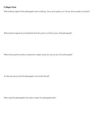 Critique Form

What technical aspects of this photograph (such as lighting, focus, print quality, etc.) do you feel are good or excellent?




What technical aspects do you feel detract from the q u a l i t y or effectiveness of the photograph?




What artistic qualities (such as composition, impact, mood, etc.) do you see in this photograph?




In what ways do you feel this photograph is artistically flawed?




What might the photographer have done to make this photograph better?
 