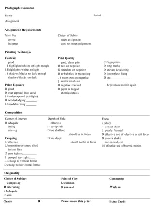 Photograph Evaluation

  Name                                                                       Period
  Assignment

 Assignment Requirements
 Print Size                                  Choice of Subject
    correct                                    meets assignment
    incorrect                                  does not meet assignment

 Printing Technique
 Contrast                                    Print Quality
    good                                         good, clean print                     C fingerprints
   I highlights/whites not light enough      D dust on negative                        D tong marks
 1 J highlights/whites too light             G scratches on negative                   D uneven developing
 . i shadows/blacks not dark enough          D air bubbles in processing               D incomplete fixing
    shadows/blacks too dark                  . i water spots on negative               D etc:
                                             [ . dented emulsion
 Print Exposure                              D negative reversed                          Reprint and submit again
 D good                                      D paper is fogged
 D over-exposed (too dark)                       chemical stains
 LJ under-exposed (too light)
 D needs dodging:
 LJ needs burning:

 Composition

 Center of Interest                  Depth of Field                                   Focus
 D adequate                              effective                                    i ] sharp
   strong                            i~l acceptable                                   ' almost sharp
   missing                           D too shallow:                                   [ poorly focused
                                                      . should be in focus            D effective use of selective or soft focus
  Cropping                           D too deep:                                      D camera shake
 LJ effective                                           should not be in focus          , moving subject
 LJ reposition to correct tilted                                                      IH effective use of blurred motion
     horizon l i n e
 iZ crop tighter:
 :
   I cropped too tight:
 L3 change to vertical format
 D change to horizontal format

 Originality

Choice of Subject                              Point of View                                Comments:
    compelling                                 LJ common
D interesting                                  D unusual                                     Work on:
L~J adequate
:'.". dllll


Grade                        D                 Please mount this print                      Extra Credit
 