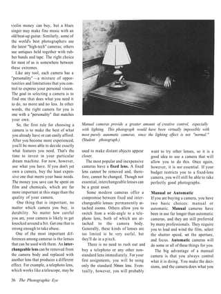 violin money can buy, but a blues
singer may make fine music with an
old beat-up guitar. Similarly, some of
the world's best photographers use
the latest "high-tech" cameras; others
use antiques held together with rub-
ber bands and tape. The right choice
for most of us is somewhere between
these extremes.
   Like any tool, each camera has a
"personality" —a mixture of oppor-
tunities and limitations that you con-
trol to express your personal vision.
The goal in selecting a camera is to
find one that does what you need it
to do, no more and no less. In other
words, the right camera for you is
one with a "personality" that matches
your own.
    So, the first rule for choosing a     Manual cameras provide a greater amount of creative control, especially
 camera is to make the best of what       with lighting. This photograph would have been virtually impossible with
 you already have or can easily afford.   most purely automatic cameras, since the lighting effect is not "normal."
 After you become more experienced,       (Student photograph.)
 you'll be more able to decide exactly
 what features you need. That's the       used to make distant objects appear     want to try other lenses, so it is a
 time to invest in your particular        closer.                                 good idea to use a camera that will
 dream machine. For now, however,            The most popular and inexpensive     allow you to do this. Once again,
 use what you have. If you don't yet      cameras have a fixed lens. A fixed      however, it is not essential. If your
 own a camera, buy the least expen-       lens cannot be removed and, there-      budget restricts you to a fixed-lens
 sive one that meets your basic needs.    fore, cannot be changed. Though not     camera, you will still be able to take
 The money you save can be spent on       essential, interchangeable lenses can   perfectly good photographs.
 film and chemicals, which are far        be a great asset.
 more important at this stage than the        Some modern cameras offer a         Manual or Automatic
 quality of your camera.                  compromise between fixed and inter-     If you are buying a camera, you have
    One thing that is important, no       changeable lenses: permanently at-      two basic choices: manual or
matter which camera you buy, is           tached zooms. Others allow you to       automatic. Manual cameras have
durability. No matter how careful         switch from a wide-angle to a tele-     been in use far longer than automatic
you are, your camera is likely to get     photo lens, both of which are at-       cameras, and they are still preferred
 knocked around a bit. Get one that is    tached to the camera body.              by many professionals. They require
strong enough to take abuse.              Generally, these kinds of lenses are    you to load and wind the film, select
    One of the most important dif-        too limited to be very useful, but      the shutter speed, set the aperture,
ferences among cameras is the lenses      they'll do in a pinch.                  and focus. Automatic cameras will
that can be used with them. An inter-         There is no need to rush out and    do some or all of these things for you.
changeable lens can be removed from       buy a telephoto or any other non-          The big advantage of a manual
the camera body and replaced with         standard lens immediately. For your     camera is that you always control
another lens that produces a different    first assignments, you will be using    what it is doing. You make the deci-
effect. For example, a telephoto lens,    only the standard 50mm lens. Even-      sions, and the camera does what you
which works like a telescope, may be      tually, however, you will probably

36 The Photographic Eye
 