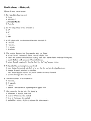 Film Developing — Photography

Choose the most correct answer.

1. The type of developer we use is
   A. Dektol
   B. Microdol-X
   C.Microdol-X(l:3)
   D. Photo-flo

2. The best temperature for the developer is
   A. 55"
   B. 68"
   C. 75"
  D. 100"

3. At this temperature, film should remain in the developer for
   A. 1 minute.
   B. 5 minutes.
   C. 15 minutes
   D. 30 minutes.

4. After pouring developer into the processing tank, you should
   A. agitate the tank continuously for the entire developing time.
   B. set the tank on a flat surface without shaking it and leave it there for the entire developing time.
   C. agitate the tank for 5 seconds at 30-second intervals.
   D. agitate the tank occasionally for what feels like the "right" amount of time.

5. At the end of the developing time, you should
   A. open the developing tank and check to be sure the film has been developed correctly.
   B. pour the developer back into its container.
   C. leave the developer in the tank and pour in a small amount of stop bath.
   D. pour the developer down the drain.

6. Film should remain in the stop bath for
   A. 5 minutes.
   B. 30 seconds.
   C. I minute.
   D. between 1 and 5 minutes, depending on the type of film.

7. After completing the stop bath, film should be
   A. washed for 30 minutes, then fixed.
   B. fixed for 30 minutes, then washed.
  C. fixed for 5 minutes, then washed.
   D. washed for 5 minutes (fixing is optional, but not necessary).
 