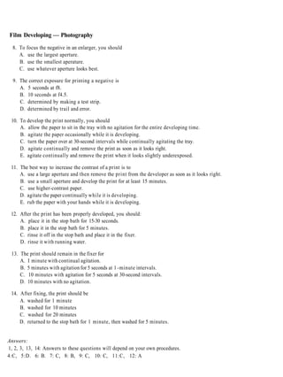 Film Developing — Photography

  8. To focus the negative in an enlarger, you should
     A. use the largest aperture.
     B. use the smallest aperature.
     C. use whatever aperture looks best.

  9. The correct exposure for printing a negative is
     A. 5 seconds at f8.
     B. 10 seconds at f4.5.
     C. determined by making a test strip.
     D. determined by trail and error.

 10. To develop the print normally, you should
     A. allow the paper to sit in the tray with no agitation for the entire developing time.
     B. agitate the paper occasionally while it is developing.
     C. turn the paper over at 30-second intervals while continually agitating the tray.
     D. agitate continually and remove the print as soon as it looks right.
     E. agitate continually and remove the print when it looks slightly underexposed.

 11. The best way to increase the contrast of a print is to
     A. use a large aperture and then remove the print from the developer as soon as it looks right.
     B. use a small aperture and develop the print for at least 15 minutes.
     C. use higher-contrast paper.
     D. agitate the paper continually while it is developing.
     E. rub the paper with your hands while it is developing.

 12. After the print has been properly developed, you should:
     A. place it in the stop bath for 15-30 seconds.
     B. place it in the stop bath for 5 minutes.
     C. rinse it off in the stop bath and place it in the fixer.
     D. rinse it with running water.

 13. The print should remain in the fixer for
     A. I minute with continual agitation.
     B. 5 minutes with agitation for 5 seconds at 1 -minute intervals.
     C. 10 minutes with agitation for 5 seconds at 30-second intervals.
     D. 10 minutes with no agitation.

 14. After fixing, the print should be
     A. washed for 1 minute
     B. washed for 10 minutes
     C. washed for 20 minutes
     D. returned to the stop bath for 1 minute, then washed for 5 minutes.


Answers:
1, 2, 3, 13, 14: Answers to these questions will depend on your own procedures.
4:C, 5:D. 6: B. 7: C, 8: B, 9: C, 10: C, 11:C, 12: A
 