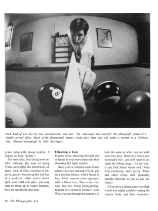 Each kind of lens has its own characteristics and uses. The wide-angle lens used for this photograph produced a
slightly surreal effect. Much of the photograph's impact would have been lost with either a normal or a telephoto
lens. (Student photograph by John Berringer.)


grain reduces the image quality. It      Choosing a Lens                           look the same as what you see with
begins to look "grainy."                 In many ways, choosing the right lens     your own eyes. Whatever lenses you
   For most uses, including most ex-     or lenses is even more important than     eventually buy, you will want to in-
hibit formats, the ease of using         choosing the right camera.                clude the 50mm range. (By the way,
35mm outweighs the drawbacks of             Once you've selected some brand        if you find 50mm lenses and 35mm
grain. And, as films continue to im-     names you trust and can afford, you       film confusing, don't worry. These
prove, grain is becoming less and less   face another choice: which lenses to      and other terms will gradually
of a problem. After you've devel-        buy. Most cameras come equipped           become familiar to you as you use
oped your skill and style, you may       with a 50mm lens. This is the stan-       them.)
want to move up to larger formats,       dard lens for 35mm photography,              If you have a choice (and you often
but you can decide that later.           because it is closest to normal vision.   won't) you might consider buying the
                                         What you see through the camera will      camera body and lens separately.

38 The Photographic Eye
 