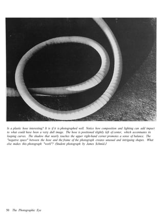 Is a plastic hose interesting? It is if it is photographed well. Notice how composition and lighting can add impact
to what could have been a very dull image. The hose is positioned slightly left of center, which accentuates its
looping curves. The shadow that nearly touches the upper right-hand corner promotes a sense of balance. The
"negative space" between the hose and the frame of the photograph creates unusual and intriguing shapes. What
else makes this photograph "work"? (Student photograph by James Schmid.J




50   The Photographic Eye
 