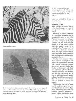 A high contrast photograph
                                                                       contains predominantly blacks and
                                                                       whites, with few grays in between.
                                                                       (Student photograph by Jon
                                                                       Port is.)

                                                                       image is so subdued that the eyes are
                                                                       so penetrating.

                                                                       Improving Value
                                                                       When you have determined that the
                                                                       value of a photograph is weak, the
                                                                       next question is: How could it be
                                                                       better?
                                                                          Assuming the subject was reason-
                                                                       ably contrasty to begin with, there are
                                                                       many possible causes for poor value.
                                                                       The most common is incorrect expo-
                                                                       sure when taking the photograph.
                                                                       Too little light will result in a dark,
                                                                       "muddy" print. Too much will cause
Student photograph.                                                    highlights (white areas) to be
                                                                       "washed-out" or "burned out"—so
                                                                       white that no details are visible in
                                                                       them. (The upper corners of the "ex-
                                                                       ample photograph" are an example of
                                                                       this —though, again, the image works
                                                                       despite this flaw.)
                                                                          How the film is processed will also
                                                                       affect its values. The longer the film
                                                                       stays in the developer, the more con-
                                                                       trasty it gets. Gray areas continue
                                                                       developing, getting blacker and
                                                                       blacker on the negative and, there-
                                                                       fore, lighter and lighter on the print.
                                                                       If the film is removed from the devel-
                                                                       oper too soon, its contrast will be
                                                                       low; the resulting prints will be weak
                                                                       and gray. Special chemicals are avail-
                                                                       able with which you can re-develop
                                                                       film to increase or reduce the
                                                                       contrast.
                                                                          Additionally, the kind of paper
                                                                       used to make the print has con-
A low-contrast or "monotone" photograph has a very narrow range of     siderable effect on its contrast. Paper
value. And notice how this one is dominated by mid-range grays and     grades, which range from low to high
contains virtually no white or black. (Student photograph by Charles   contrast (generally numbered 1
Stuart Kennedy HI.)                                                    through 5) allow considerable oppor-

                                                                             Developing a Critical Eye 69
 