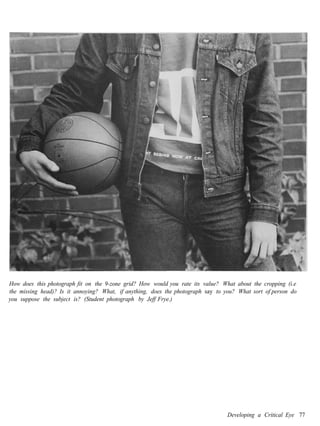 How does this photograph fit on the 9-zone grid? How would you rate its value? What about the cropping (i.e
the missing head)? Is it annoying? What, if anything, does the photograph say to you? What sort of person do
you suppose the subject is? (Student photograph by Jeff Frye.)




                                                                                  Developing a Critical Eye 77
 