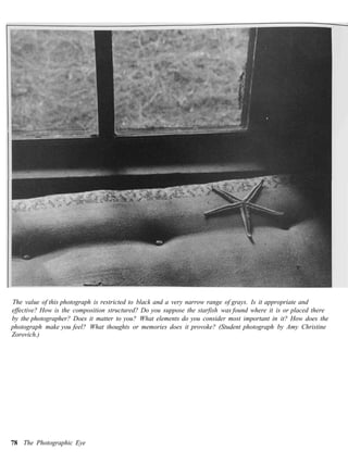 The value of this photograph is restricted to black and a very narrow range of grays. Is it appropriate and
effective? How is the composition structured? Do you suppose the starfish was found where it is or placed there
by the photographer? Does it matter to you? What elements do you consider most important in it? How does the
photograph make you feel? What thoughts or memories does it provoke? (Student photograph by Amy Christine
Zorovich.)




78 The Photographic Eye
 