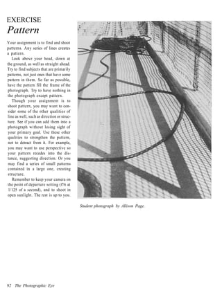EXERCISE
Pattern
Your assignment is to find and shoot
patterns. Any series of lines creates
a pattern.
   Look above your head, down at
the ground, as well as straight ahead.
Try to find subjects that are primarily
patterns, not just ones that have some
pattern in them. So far as possible,
have the pattern fill the frame of the
photograph. Try to have nothing in
the photograph except pattern.
   Though your assignment is to
shoot pattern, you may want to con-
sider some of the other qualities of
line as well, such as direction or struc-
ture. See if you can add them into a
photograph without losing sight of
your primary goal. Use these other
qualities to strengthen the pattern,
not to detract from it. For example,
you may want to use perspective so
your pattern recedes into the dis-
tance, suggesting direction. Or you
may find a series of small patterns
contained in a large one, creating
structure.
   Remember to keep your camera on
the point of departure setting (f!6 at
 1/125 of a second), and to shoot in
open sunlight. The rest is up to you.

                                            Student photograph by Allison Page.




92 The Photographic Eye
 