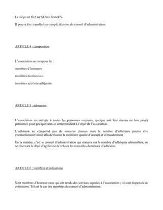 Le siège est fixé au %Chez Franck%.

Il pourra être transféré par simple décision du conseil d’administration.




ARTICLE 4 : composition



L’association se compose de :

membres d’honneurs

membres bienfaiteurs

membres actifs ou adhérents




ARTICLE 5 : admission



L’association est ouverte à toutes les personnes majeures, quelque soit leur niveau ou leur projet
personnel, pour peu que ceux-ci correspondent à l’objet de l’association.

L’adhésion ne comprend pas de numerus clausus mais le nombre d’adhérents pourra être
éventuellement limité afin de fournir la meilleure qualité d’accueil et d’encadrement.

En la matière, c’est le conseil d’administration qui statuera sur le nombre d’adhérents admissibles, en
se réservant le droit d’agréer ou de refuser les nouvelles demandes d’adhésion.




ARTICLE 6 : membres et cotisations



Sont membres d’honneur ceux qui ont rendu des services signalés à l’association ; ils sont dispensés de
cotisations. Tel est le cas des membres du conseil d’administration.
 