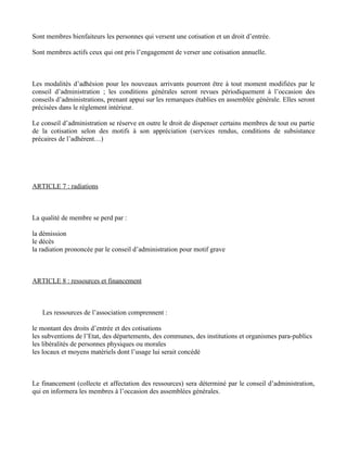 Sont membres bienfaiteurs les personnes qui versent une cotisation et un droit d’entrée.

Sont membres actifs ceux qui ont pris l’engagement de verser une cotisation annuelle.



Les modalités d’adhésion pour les nouveaux arrivants pourront être à tout moment modifiées par le
conseil d’administration ; les conditions générales seront revues périodiquement à l’occasion des
conseils d’administrations, prenant appui sur les remarques établies en assemblée générale. Elles seront
précisées dans le règlement intérieur.

Le conseil d’administration se réserve en outre le droit de dispenser certains membres de tout ou partie
de la cotisation selon des motifs à son appréciation (services rendus, conditions de subsistance
précaires de l’adhérent…)




ARTICLE 7 : radiations



La qualité de membre se perd par :

la démission
le décès
la radiation prononcée par le conseil d’administration pour motif grave



ARTICLE 8 : ressources et financement



   Les ressources de l’association comprennent :

le montant des droits d’entrée et des cotisations
les subventions de l’Etat, des départements, des communes, des institutions et organismes para-publics
les libéralités de personnes physiques ou morales
les locaux et moyens matériels dont l’usage lui serait concédé



Le financement (collecte et affectation des ressources) sera déterminé par le conseil d’administration,
qui en informera les membres à l’occasion des assemblées générales.
 