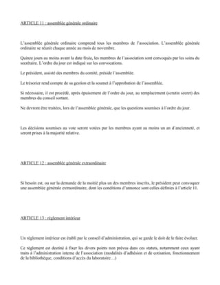 ARTICLE 11 : assemblée générale ordinaire



L’assemblée générale ordinaire comprend tous les membres de l’association. L’assemblée générale
ordinaire se réunit chaque année au mois de novembre.

Quinze jours au moins avant la date fixée, les membres de l’association sont convoqués par les soins du
secrétaire. L’ordre du jour est indiqué sur les convocations.

Le président, assisté des membres du comité, préside l’assemblée.

Le trésorier rend compte de sa gestion et la soumet à l’approbation de l’assemblée.

Si nécessaire, il est procédé, après épuisement de l’ordre du jour, au remplacement (scrutin secret) des
membres du conseil sortant.

Ne devront être traitées, lors de l’assemblée générale, que les questions soumises à l’ordre du jour.



Les décisions soumises au vote seront votées par les membres ayant au moins un an d’ancienneté, et
seront prises à la majorité relative.




ARTICLE 12 : assemblée générale extraordinaire



Si besoin est, ou sur la demande de la moitié plus un des membres inscrits, le président peut convoquer
une assemblée générale extraordinaire, dont les conditions d’annonce sont celles définies à l’article 11.




ARTICLE 13 : règlement intérieur



Un règlement intérieur est établi par le conseil d’administration, qui se garde le doit de le faire évoluer.

Ce règlement est destiné à fixer les divers points non prévus dans ces statuts, notamment ceux ayant
traits à l’administration interne de l’association (modalités d’adhésion et de cotisation, fonctionnement
de la bibliothèque, conditions d’accès du laboratoire…)
 