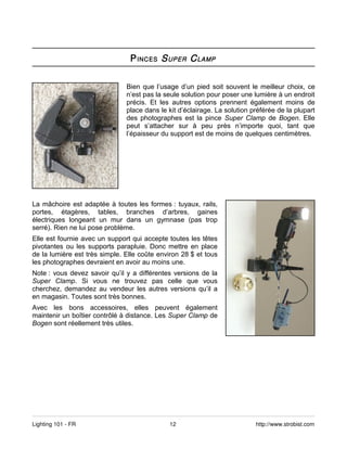 P INCES S UPER C LAMP


                               Bien que l’usage d’un pied soit souvent le meilleur choix, ce
                               n’est pas la seule solution pour poser une lumière à un endroit
                               précis. Et les autres options prennent également moins de
                               place dans le kit d’éclairage. La solution préférée de la plupart
                               des photographes est la pince Super Clamp de Bogen. Elle
                               peut s’attacher sur à peu près n’importe quoi, tant que
                               l’épaisseur du support est de moins de quelques centimètres.




La mâchoire est adaptée à toutes les formes : tuyaux, rails,
portes, étagères, tables, branches d’arbres, gaines
électriques longeant un mur dans un gymnase (pas trop
serré). Rien ne lui pose problème.
Elle est fournie avec un support qui accepte toutes les têtes
pivotantes ou les supports parapluie. Donc mettre en place
de la lumière est très simple. Elle coûte environ 28 $ et tous
les photographes devraient en avoir au moins une.
Note : vous devez savoir qu’il y a différentes versions de la
Super Clamp. Si vous ne trouvez pas celle que vous
cherchez, demandez au vendeur les autres versions qu’il a
en magasin. Toutes sont très bonnes.
Avec les bons accessoires, elles peuvent également
maintenir un boîtier contrôlé à distance. Les Super Clamp de
Bogen sont réellement très utiles.




Lighting 101 - FR                            12                            http://www.strobist.com
 