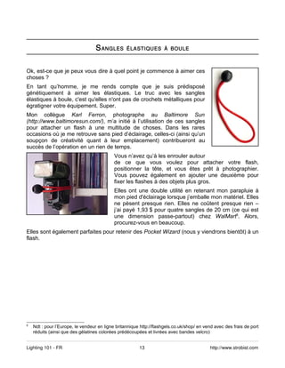 S ANGLES       ÉLASTIQUES À BOULE



Ok, est-ce que je peux vous dire à quel point je commence à aimer ces
choses ?
En tant qu’homme, je me rends compte que je suis prédisposé
génétiquement à aimer les élastiques. Le truc avec les sangles
élastiques à boule, c'est qu'elles n'ont pas de crochets métalliques pour
égratigner votre équipement. Super.
Mon collègue Karl Ferron, photographe au Baltimore Sun
(http://www.baltimoresun.com/), m’a initié à l’utilisation de ces sangles
pour attacher un flash à une multitude de choses. Dans les rares
occasions où je me retrouve sans pied d’éclairage, celles-ci (ainsi qu’un
soupçon de créativité quant à leur emplacement) contribueront au
succès de l’opération en un rien de temps.
                                            Vous n’avez qu’à les enrouler autour
                                            de ce que vous voulez pour attacher votre flash,
                                            positionner la tête, et vous êtes prêt à photographier.
                                            Vous pouvez également en ajouter une deuxième pour
                                            fixer les flashes à des objets plus gros.
                                            Elles ont une double utilité en retenant mon parapluie à
                                            mon pied d'éclairage lorsque j’emballe mon matériel. Elles
                                            ne pèsent presque rien. Elles ne coûtent presque rien –
                                            j’ai payé 1,93 $ pour quatre sangles de 20 cm (ce qui est
                                            une dimension passe-partout) chez WalMart5. Alors,
                                            procurez-vous en beaucoup.
Elles sont également parfaites pour retenir des Pocket Wizard (nous y viendrons bientôt) à un
flash.




5
    Ndt : pour l’Europe, le vendeur en ligne britannique http://flashgels.co.uk/shop/ en vend avec des frais de port
    réduits (ainsi que des gélatines colorées prédécoupées et livrées avec bandes velcro)


Lighting 101 - FR                                       13                                 http://www.strobist.com
 