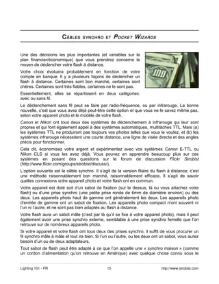 C ÂBLES    SYNCHRO ET        P OCKET W IZARDS

Une des décisions les plus importantes (et variables sur le
plan financier/économique) que vous prendrez concerne le
moyen de déclencher votre flash à distance.
Votre choix évoluera probablement en fonction de votre
compte en banque. Il y a plusieurs façons de déclencher un
flash à distance. Certaines sont bon marché, certaines sont
chères. Certaines sont très fiables, certaines ne le sont pas.
Essentiellement, elles se répartissent en deux catégories:
avec ou sans fil.
Le déclenchement sans fil peut se faire par radio-fréquence, ou par infrarouge. La bonne
nouvelle, c’est que vous avez déjà peut-être cette option et que vous ne le savez même pas,
selon votre appareil photo et le modèle de votre flash.
Canon et Nikon ont tous deux des systèmes de déclenchement à infrarouge qui leur sont
propres et qui font également appel à des systèmes automatiques, multitâches TTL. Mais (a)
les systèmes TTL ne produiront pas toujours vos photos telles que vous le voulez, et (b) les
systèmes infrarouge nécessitent une courte distance, une ligne de visée directe et des angles
précis pour fonctionner.
Cela dit, économisez votre argent et expérimentez avec vos systèmes Canon E-TTL ou
Nikon CLS si vous les avez déjà. Vous pouvez en apprendre beaucoup plus sur ces
systèmes en posant des questions sur le forum de discussion Flickr Strobist
(http://www.flickr.com/groups/strobist/discuss/).
L’option suivante est le câble synchro. Il s’agit de la version filaire du flash à distance; c’est
une méthode raisonnablement bon marché, raisonnablement efficace. Il s’agit de savoir
quelles connexions votre appareil photo et votre flash ont en commun.
Votre appareil est doté soit d’un sabot de fixation (sur le dessus, là ou vous attachez votre
flash) ou d’une prise synchro (une petite prise ronde de 6mm de diamètre environ) ou des
deux. Les appareils photo haut de gamme ont généralement les deux. Les appareils photo
d’entrée de gamme ont un sabot de fixation. Les appareils photo compact n’ont souvent ni
l’un ni l’autre, et ne sont pas bien adaptés au flash à distance.
Votre flash aura un sabot mâle (c’est par là qu’il se fixe à votre appareil photo), mais il peut
également avoir une prise synchro externe, semblable à une prise synchro femelle que l’on
retrouve sur de nombreux appareils photo.
Si votre appareil et votre flash ont tous deux des prises synchro, il suffit de vous procurer un
fil synchro mâle à mâle et tout ira bien. Si l’un ou l’autre, ou les deux ont un sabot, vous aurez
besoin d’un ou de deux adaptateurs.
Tout sabot de flash peut être adapté à ce que l’on appelle une « synchro maison » (comme
un cordon d’alimentation qu’on retrouve en Amérique) avec quelque chose connu sous le


Lighting 101 - FR                              15                            http://www.strobist.com
 