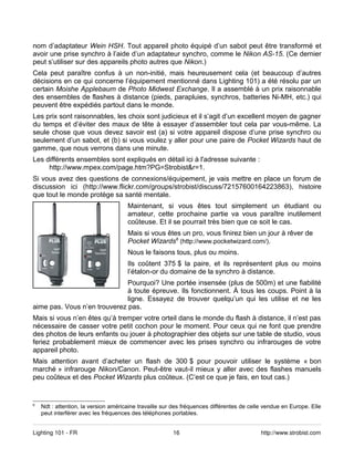 nom d’adaptateur Wein HSH. Tout appareil photo équipé d’un sabot peut être transformé et
avoir une prise synchro à l’aide d’un adaptateur synchro, comme le Nikon AS-15. (Ce dernier
peut s’utiliser sur des appareils photo autres que Nikon.)
Cela peut paraître confus à un non-initié, mais heureusement cela (et beaucoup d’autres
décisions en ce qui concerne l’équipement mentionné dans Lighting 101) a été résolu par un
certain Moishe Applebaum de Photo Midwest Exchange. Il a assemblé à un prix raisonnable
des ensembles de flashes à distance (pieds, parapluies, synchros, batteries Ni-MH, etc.) qui
peuvent être expédiés partout dans le monde.
Les prix sont raisonnables, les choix sont judicieux et il s’agit d’un excellent moyen de gagner
du temps et d’éviter des maux de tête à essayer d’assembler tout cela par vous-même. La
seule chose que vous devez savoir est (a) si votre appareil dispose d’une prise synchro ou
seulement d’un sabot, et (b) si vous voulez y aller pour une paire de Pocket Wizards haut de
gamme, que nous verrons dans une minute.
Les différents ensembles sont expliqués en détail ici à l'adresse suivante :
     http://www.mpex.com/page.htm?PG=Strobist&r=1.
Si vous avez des questions de connexions/équipement, je vais mettre en place un forum de
discussion ici (http://www.flickr.com/groups/strobist/discuss/72157600164223863), histoire
que tout le monde protège sa santé mentale.
                                      Maintenant, si vous êtes tout simplement un étudiant ou
                                      amateur, cette prochaine partie va vous paraître inutilement
                                      coûteuse. Et il se pourrait très bien que ce soit le cas.
                                      Mais si vous êtes un pro, vous finirez bien un jour à rêver de
                                      Pocket Wizards6 (http://www.pocketwizard.com/).
                                      Nous le faisons tous, plus ou moins.
                                      Ils coûtent 375 $ la paire, et ils représentent plus ou moins
                                      l’étalon-or du domaine de la synchro à distance.
                              Pourquoi? Une portée insensée (plus de 500m) et une fiabilité
                              à toute épreuve. Ils fonctionnent. À tous les coups. Point à la
                              ligne. Essayez de trouver quelqu’un qui les utilise et ne les
aime pas. Vous n’en trouverez pas.
Mais si vous n’en êtes qu’à tremper votre orteil dans le monde du flash à distance, il n’est pas
nécessaire de casser votre petit cochon pour le moment. Pour ceux qui ne font que prendre
des photos de leurs enfants ou jouer à photographier des objets sur une table de studio, vous
feriez probablement mieux de commencer avec les prises synchro ou infrarouges de votre
appareil photo.
Mais attention avant d’acheter un flash de 300 $ pour pouvoir utiliser le système « bon
marché » infrarouge Nikon/Canon. Peut-être vaut-il mieux y aller avec des flashes manuels
peu coûteux et des Pocket Wizards plus coûteux. (C’est ce que je fais, en tout cas.)


6
    Ndt : attention, la version américaine travaille sur des fréquences différentes de celle vendue en Europe. Elle
    peut interférer avec les fréquences des téléphones portables.


Lighting 101 - FR                                       16                                 http://www.strobist.com
 