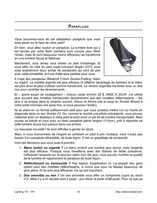 P ARAPLUIES


Vous souvenez-vous de cet adaptateur parapluie que vous
avez placé sur le haut de votre pied?
Eh bien, vous allez vouloir un parapluie. La lumière dure qui y
est lancée par votre flash (certains sont conçus pour filtrer
l’éclair, mais ils sont beaucoup moins efficaces) se transforme
en une lumière douce et flatteuse.
Maintenant, vous devez vous choisir un pied d’éclairage. Si
vous allez du côté du pied super-compact Bogen 3373, vous
avez exactement deux sortes de parapluies qui vont de pair
avec cette portabilité, et l’une d’elle sera parfaite pour vous.
Il s’agit des parapluies Westcott 110cm Double-Folding, blanc
ou argent. Le modèle argenté est plus efficace (il réfléchit davantage de lumière) et le blanc
est plus doux et peut s’utiliser comme translucide. La version argentée est livrée avec un dos
noir pour contrôler les déversements.
Et – grand soupir de soulagement – chacun coûte environ 20 $. MISE À JOUR: J’ai utilisé
plus souvent des modèles translucides dernièrement que des modèles réfléchissants – lire
plus à ce propos dans le chapitre suivant. (Nous ne ferons pas le coup du Pocket Wizard à
votre porte-monnaie une autre fois, si nous pouvons l’éviter).
Ils se plient en un format suffisamment petit pour que vous puissiez mettre l’un ou l’autre en
diagonale dans un sac Domke F2. Ou, comme le montre une photo précédente, vous pouvez
l’attacher avec un élastique à votre pied et ainsi avoir un joli kit de lumière transportable. Mais
ouvrez ce bidule et vous avez un beau parapluie pleine largeur (110cm), prêt à répandre sa
belle lumière douce tout partout dans vos photos.
La mauvaise nouvelle? Ils sont difficiles à garder en stock.
Mais, si vous économisez de l’argent en achetant un pied à prix modique, vous n’avez pas
besoin d’un parapluie rétractable, de toute façon. C’est un gaspillage de compacité.
Voici les décisions que vous avez à prendre :
   1. Blanc (satin) ou argenté ? Le blanc produit une lumière plus douce, mais l’argenté
      est plus efficace. Puisque nous travaillons avec des flashes de faible puissance,
      l’efficacité l’emporte sur la douceur selon moi. De plus, vous pouvez modifier la qualité
      de la lumière en rapprochant le parapluie de toute façon.
   2. Réfléchissant ou translucide ? Pas besoin d’explication ici. La plupart des gens
      optent pour des modèles réfléchissants, à moins que vous ne fassiez beaucoup de
      gros plans. Et ils sont plus efficaces. Ce qui est important.
   3. Dos amovible ou non ? Un dos amovible vous offre un compromis quant au choix
      n°2. Mais il y a un double coût à payer : prix élevé et perte d’efficacité. Pour ce que ça



Lighting 101 - FR                               18                            http://www.strobist.com
 