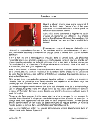 L UMIÈRE     DURE



                                         Quand la plupart d’entre nous avons commencé à
                                         utiliser le flash, nous l’avons d’abord fait pour
                                         augmenter la quantité de lumière. Mais la qualité de
                                         la lumière était vraiment infâme.
                                         Alors nous avons commencé à regarder le travail
                                         d’autres photographes qui utilisaient des choses
                                         comme les réflexions/réflecteurs, les parapluies, les
                                         boîtes à lumière, etc, pour modifier la qualité de la
                                         lumière.


                                          Et nous avons commencé à penser « la lumière dure
c’est mal, la lumière douce c’est bien ». Ces premières expériences malheureuses ont, à mon
avis, construit en beaucoup d’entre nous un préjugé contre la lumière dure. Et c’est vraiment
dommage.
Il n’y a rien du tout d’intrinsèquement mauvais dans la lumière dure. Les problèmes
rencontrés lors de nos premières expériences malheureuses venaient pour une grande part
d’une mauvaise orientation de la lumière (comme c’est le cas avec la lumière montée sur
l’appareil photo) et de proportions d’éclairage véritablement atroces (comme si on avait dit
« éclairez-les jusqu’à ce qu’ils rougissent »).
Mais si vous abordez la lumière dure en surveillant la direction, la couleur et les proportions
de la lumière, elle peut vraiment vous servir. Ce qui est une bonne chose pour les utilisateurs
de petits flashes, parce que ces matériels ont réellement beaucoup de puissance à donner si
vous ne la diffusez pas.
Et la lumière dure – en particulier provenant d’angles multiples – possède une apparence
détaillée, haut de gamme (si vous faites attention aux proportions et au débouchage des
ombres) qui a un bon rendu même sur papier journal.
La lumière douce peut être une lumière plus sûre, plus prévisible. Mais, de la manière dont je
vois les choses, les petits écrans TFT situés au dos de nos Nikons et Canons nous donnent
le retour d’information dont nous avons besoin pour prendre des risques calculés quand il
s’agit de lumière.
Si vous voulez faire quelques timides essais avant de vous lancer pour de bon, essayez de
travailler à des niveaux d’éclairage proches de l’éclairage ambiant. (Si vous ne voyez pas ce
dont je parle, vous apprendrez à le faire dans les deux chapitres suivants). Le fait que les
ombres comprendront un bon niveau de détail diminuera les risques d’obtenir un mauvais
résultat avec de la lumière dure. Mais l’effet saisissant sera toujours là.
Vous pouvez facilement créer vos propres combinaisons lumière douce/lumière dure en
utilisant deux petits flashes, également.



Lighting 101 - FR                             26                           http://www.strobist.com
 