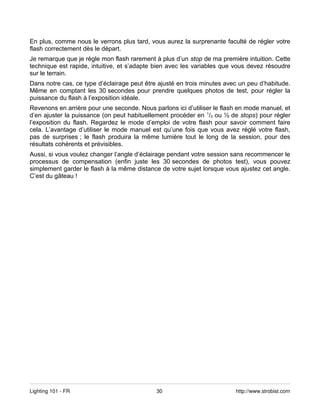 En plus, comme nous le verrons plus tard, vous aurez la surprenante faculté de régler votre
flash correctement dès le départ.
Je remarque que je règle mon flash rarement à plus d’un stop de ma première intuition. Cette
technique est rapide, intuitive, et s’adapte bien avec les variables que vous devez résoudre
sur le terrain.
Dans notre cas, ce type d’éclairage peut être ajusté en trois minutes avec un peu d’habitude.
Même en comptant les 30 secondes pour prendre quelques photos de test, pour régler la
puissance du flash à l’exposition idéale.
Revenons en arrière pour une seconde. Nous parlons ici d’utiliser le flash en mode manuel, et
d’en ajuster la puissance (on peut habituellement procéder en 1/3 ou ½ de stops) pour régler
l’exposition du flash. Regardez le mode d’emploi de votre flash pour savoir comment faire
cela. L’avantage d’utiliser le mode manuel est qu’une fois que vous avez réglé votre flash,
pas de surprises ; le flash produira la même lumière tout le long de la session, pour des
résultats cohérents et prévisibles.
Aussi, si vous voulez changer l’angle d’éclairage pendant votre session sans recommencer le
processus de compensation (enfin juste les 30 secondes de photos test), vous pouvez
simplement garder le flash à la même distance de votre sujet lorsque vous ajustez cet angle.
C’est du gâteau !




Lighting 101 - FR                            30                          http://www.strobist.com
 