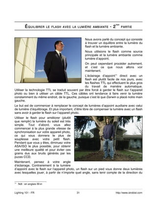 É QUILIBRER                                                 - 2
                                                                             ÈME
                                LE FLASH AVEC LA LUMIÈRE AMBIANTE                  PARTIE



                                                     Nous avons parlé du concept qui consiste
                                                     à trouver un équilibre entre la lumière du
                                                     flash et la lumière ambiante.
                                                     Nous utilisions le flash comme source
                                                     principale et la lumière ambiante comme
                                                     lumière d’appoint.
                                                     On peut cependant procéder autrement,
                                                     et c’est ce que nous allons voir
                                                     maintenant.
                                                   L’éclairage d’appoint11 direct avec un
                                                   flash est plutôt facile de nos jours, avec
                                                   les flashes TTL qui effectuent le plus gros
                                                   du travail de manière automatique.
Utiliser la technologie TTL se traduit souvent par être forcé à garder le flash sur l’appareil
photo ou bien à utiliser un câble TTL. Ces câbles ont tendance à faire venir la lumière
constamment du même endroit, de la gauche, puisque c’est là que Darwin a placé notre main
gauche.
Le but est de commencer à remplacer le concept de lumières d’appoint auxiliaire avec celui
de lumière d’équilibrage. Et plus important, d’être libre de compenser la lumière avec un flash
sans avoir à garder le flash sur l’appareil photo.
Utiliser le flash pour améliorer (plutôt
que remplir) la lumière du soleil est très
simple. Tout d’abord, vous allez
commencer à la plus grande vitesse de
synchronisation sur votre appareil photo,
ce qui vous donnera le plus de
souplesse avec votre petit flash.
Pendant que vous y êtes, diminuez votre
ASA/ISO le plus possible, pour obtenir
une meilleure qualité et pour éviter ces
grains dus aux bruits générés par les
puces CCD.
Maintenant, pensez à votre angle
d’éclairage. Contrairement à la lumière
d’appoint avec le flash sur l’appareil photo, un flash sur un pied vous donne deux lumières
avec lesquelles jouer, à partir de n’importe quel angle, sans tenir compte de la direction du


11
     Ndt : en anglais fill-in


Lighting 101 - FR                               31                           http://www.strobist.com
 