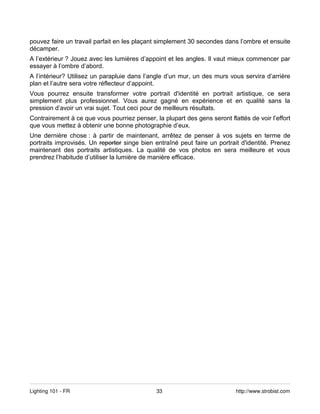 pouvez faire un travail parfait en les plaçant simplement 30 secondes dans l’ombre et ensuite
décamper.
A l’extérieur ? Jouez avec les lumières d’appoint et les angles. Il vaut mieux commencer par
essayer à l’ombre d’abord.
A l’intérieur? Utilisez un parapluie dans l’angle d’un mur, un des murs vous servira d’arrière
plan et l’autre sera votre réflecteur d’appoint.
Vous pourrez ensuite transformer votre portrait d'identité en portrait artistique, ce sera
simplement plus professionnel. Vous aurez gagné en expérience et en qualité sans la
pression d’avoir un vrai sujet. Tout ceci pour de meilleurs résultats.
Contrairement à ce que vous pourriez penser, la plupart des gens seront flattés de voir l’effort
que vous mettez à obtenir une bonne photographie d’eux.
Une dernière chose : à partir de maintenant, arrêtez de penser à vos sujets en terme de
portraits improvisés. Un reporter singe bien entraîné peut faire un portrait d'identité. Prenez
maintenant des portraits artistiques. La qualité de vos photos en sera meilleure et vous
prendrez l’habitude d’utiliser la lumière de manière efficace.




Lighting 101 - FR                             33                           http://www.strobist.com
 