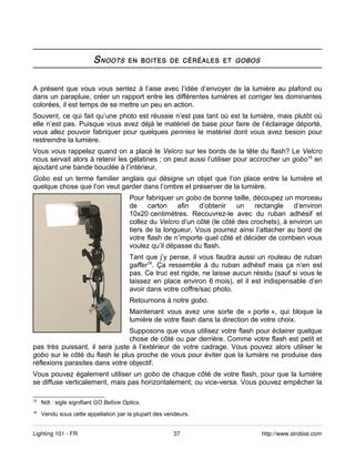 S NOOTS       EN BOITES DE CÉRÉALES ET GOBOS



A présent que vous vous sentez à l’aise avec l’idée d’envoyer de la lumière au plafond ou
dans un parapluie, créer un rapport entre les différentes lumières et corriger les dominantes
colorées, il est temps de se mettre un peu en action.
Souvent, ce qui fait qu’une photo est réussie n’est pas tant où est la lumière, mais plutôt où
elle n’est pas. Puisque vous avez déjà le matériel de base pour faire de l’éclairage déporté,
vous allez pouvoir fabriquer pour quelques pennies le matériel dont vous avez besoin pour
restreindre la lumière.
Vous vous rappelez quand on a placé le Velcro sur les bords de la tête du flash? Le Velcro
nous servait alors à retenir les gélatines ; on peut aussi l’utiliser pour accrocher un gobo15 en
ajoutant une bande bouclée à l’intérieur.
Gobo est un terme familier anglais qui désigne un objet que l’on place entre la lumière et
quelque chose que l’on veut garder dans l’ombre et préserver de la lumière.
                                        Pour fabriquer un gobo de bonne taille, découpez un morceau
                                        de     carton   afin   d’obtenir    un   rectangle    d’environ
                                        10x20 centimètres. Recouvrez-le avec du ruban adhésif et
                                        collez du Velcro d’un côté (le côté des crochets), à environ un
                                        tiers de la longueur. Vous pourrez ainsi l’attacher au bord de
                                        votre flash de n’importe quel côté et décider de combien vous
                                        voulez qu’il dépasse du flash.
                                        Tant que j’y pense, il vous faudra aussi un rouleau de ruban
                                        gaffer16. Ça ressemble à du ruban adhésif mais ça n’en est
                                        pas. Ce truc est rigide, ne laisse aucun résidu (sauf si vous le
                                        laissez en place environ 6 mois), et il est indispensable d’en
                                        avoir dans votre coffre/sac photo.
                                        Retournons à notre gobo.
                                        Maintenant vous avez une sorte de « porte », qui bloque la
                                        lumière de votre flash dans la direction de votre choix.
                                Supposons que vous utilisez votre flash pour éclairer quelque
                                chose de côté ou par derrière. Comme votre flash est petit et
pas très puissant, il sera juste à l’extérieur de votre cadrage. Vous pouvez alors utiliser le
gobo sur le côté du flash le plus proche de vous pour éviter que la lumière ne produise des
réflexions parasites dans votre objectif.
Vous pouvez également utiliser un gobo de chaque côté de votre flash, pour que la lumière
se diffuse verticalement, mais pas horizontalement, ou vice-versa. Vous pouvez empêcher la

15
     Ndt : sigle signifiant GO Before Optics.
16
     Vendu sous cette appellation par la plupart des vendeurs.


Lighting 101 - FR                                       37                         http://www.strobist.com
 