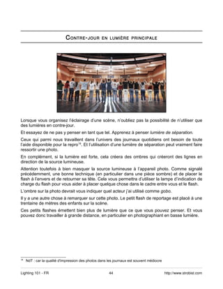 C ONTRE - JOUR        EN LUMIÈRE PRINCIPALE




Lorsque vous organisez l’éclairage d’une scène, n’oubliez pas la possibilité de n’utiliser que
des lumières en contre-jour.
Et essayez de ne pas y penser en tant que tel. Apprenez à penser lumière de séparation.
Ceux qui parmi nous travaillent dans l’univers des journaux quotidiens ont besoin de toute
l’aide disponible pour la repro18. Et l’utilisation d’une lumière de séparation peut vraiment faire
ressortir une photo.
En complément, si la lumière est forte, cela créera des ombres qui créeront des lignes en
direction de la source lumineuse.
Attention toutefois à bien masquer la source lumineuse à l’appareil photo. Comme signalé
précédemment, une bonne technique (en particulier dans une pièce sombre) et de placer le
flash à l’envers et de retourner sa tête. Cela vous permettra d’utiliser la lampe d’indication de
charge du flash pour vous aider à placer quelque chose dans le cadre entre vous et le flash.
L’ombre sur la photo devrait vous indiquer quel acteur j’ai utilisé comme gobo.
Il y a une autre chose à remarquer sur cette photo. Le petit flash de reportage est placé à une
trentaine de mètres des enfants sur la scène.
Ces petits flashes émettent bien plus de lumière que ce que vous pouvez penser. Et vous
pouvez donc travailler à grande distance, en particulier en photographiant en basse lumière.




18
     NdT : car la qualité d'impression des photos dans les journaux est souvent médiocre


Lighting 101 - FR                                      44                                  http://www.strobist.com
 
