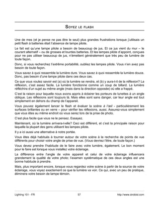 S OYEZ      LE FLASH



Une de mes (et je pense ne pas être le seul) plus grandes frustrations lorsque j’utilisais un
petit flash à batteries était l’absence de lampe pilote.
Le fait est qu’une lampe pilote a besoin de beaucoup de jus. Et ce jus vient du mur – le
courant alternatif – ou de grosses et lourdes batteries. Et les lampes pilote d’appoint, conçues
pour ne pas utiliser beaucoup de jus, n’émettent généralement que très peu de lumière de
toute façon.
Donc, si vous recherchez l’extrême portabilité, oubliez les lampes pilote. Vous n’en avez pas
besoin de toute façon.
Vous savez à quoi ressemble la lumière dure. Vous savez à quoi ressemble la lumière douce.
Donc, pas besoin d’une lampe pilote dans ces deux cas.
Ce que vous voulez savoir est (a) où la lumière se rendra, et (b) y aura-t-il de la réflexion? La
réflexion, c’est assez facile. La lumière fonctionne comme un coup de billard. La lumière
réfléchira d’un sujet au même angle (mais dans la direction opposée) où elle a frappé.
C’est la raison pour laquelle nous avons appris à éclairer les porteurs de lunettes à un angle
oblique. Les réflexions sont toujours là. Mais elles sont sans danger, car leur angle est tout
simplement en dehors du champ de l’appareil.
Vous pouvez également lancer le flash et évaluer la scène à l’œil - particulièrement les
surfaces brillantes ou en verre – pour vérifier les réflexions, aussi. Assurez-vous simplement
que vous êtes au même endroit où vous serez lors de la prise de photo.
C’est plus facile que vous ne le pensez. Essayez.
Maintenant, où la lumière arrivera-t-elle? Ceci est différent, et c’est la principale raison pour
laquelle la plupart des gens utilisent les lampes pilote.
Il y a ici aussi une alternative à notre portée.
Vous êtes déjà habitués à tourner autour de votre scène à la recherche de points de vue
différents pour choisir votre angle de prise de vue. (Vous devriez l’être, de toute façon.)
Vous devez prendre l’habitude de le faire avec votre lumière, également. Le bon moment
pour le faire est lorsque vous installez votre éclairage.
La différence entre l’angle de votre appareil et celui de votre éclairage influencera
grandement la qualité de votre photo; l’examen systématique de ces deux angles est une
bonne habitude à prendre.
Mais, plus important encore, lorsque vous regardez votre scène à partir de la source de votre
éclairage, vous voyez exactement ce que la lumière va voir. Ce qui, avec un peu de pratique,
éliminera votre besoin de lampe témoin.




Lighting 101 - FR                                  57                       http://www.strobist.com
 