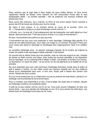 Nous sentions que le juge était à deux doigts de nous mettre dehors, et nous avons
rapidement décidé de laisser Chris Gardner de l’AP (Associated Press) être le seul
photographe attitré – en lumière naturelle – afin de préserver nos chances d’obtenir des
photos pour tous.
Nous avons été chanceux. Ça a marché, et Chris et moi avons passé l’heure suivante à
graver des CD de toutes ses photos pour tout le monde.
De retour à mon propos. À un moment donné au cours de la journée, Chris m’a
dit : « Transportes-tu toujours un pied d’éclairage comme celui-là ? »
« Eh bien, oui », lui ai-je dit. C’est pratiquement rien de transporter mon petit attirail sur mon
épaule, alors pourquoi pas ? Tant que je peux le faire, il n’y a pas d’inconvénient ?
Eh bien, l’inconvénient est subtil et un peu sournois.
L’inconvénient est que vous vous présentez à votre reportage, l’éclairage déjà planifié. Et à
cause de vos idées préconçues, vous ratez une image ou un moment. Pourquoi? Parce que
vous n’avez pas laissé le reportage se développer plus organiquement, faute d’un meilleur
mot.
Je considère l’éclairage ainsi : le premier avantage d’ajouter de la lumière est d’élever le
niveau de qualité à des reportages à faible potentiel. C’est évident.
On pourrait dire la même chose pour les portraits, mais ce n’est pas toujours le cas. J’essaie
de penser au flash comme une option, avec toutes les sources naturelles à ma disposition
lors du reportage. Je m’y présente prêt à utiliser un flash, une fenêtre, la lumière d’un bureau,
un fluorescent, un rayon de soleil – ce qui est là. Un de ces éléments ou la totalité de ce qui
précède.
Ne vous présentez pas avec votre technique d’éclairage technique coulée dans le béton et
prêt à passer à l’action. Le don d’être ouvert aux heureux hasards est l’un des meilleurs
atouts qu’un photographe peut avoir, à mon avis. Soyez prêt à laisser des choses cool
arriver. Gardez les yeux ouverts.
Et si ça ne se produit pas (ou si c’était prévu ne pas se produire de toute façon), pensez à un
éclairage cool et produisez-le de la bonne façon.
Pour un marteau, tout ressemble à un clou. C’est le piège. Ne soyez pas un marteau. Ajouter
de l’éclairage constitue une excellente option.
Il suffit de ne pas l’utiliser comme une fin en soi. Vous avez encore l’obligation de faire une
bonne photo – que vous ajoutiez de l’éclairage ou non. Et si vous pensez de cette façon, vos
photos avec de l’éclairage auront plus de vie, aussi.




Lighting 101 - FR                              60                            http://www.strobist.com
 