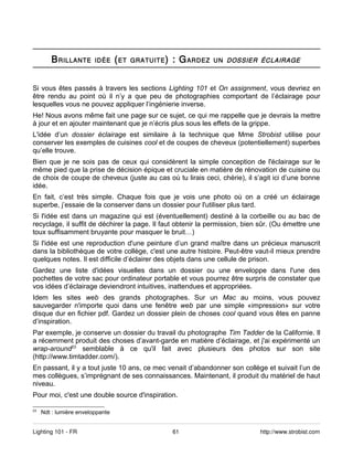 B RILLANTE       IDÉE     ( ET   GRATUITE )   : G ARDEZ   UN DOSSIER ÉCLAIRAGE



Si vous êtes passés à travers les sections Lighting 101 et On assignment, vous devriez en
être rendu au point où il n’y a que peu de photographies comportant de l’éclairage pour
lesquelles vous ne pouvez appliquer l’ingénierie inverse.
He! Nous avons même fait une page sur ce sujet, ce qui me rappelle que je devrais la mettre
à jour et en ajouter maintenant que je n’écris plus sous les effets de la grippe.
L'idée d’un dossier éclairage est similaire à la technique que Mme Strobist utilise pour
conserver les exemples de cuisines cool et de coupes de cheveux (potentiellement) superbes
qu’elle trouve.
Bien que je ne sois pas de ceux qui considèrent la simple conception de l'éclairage sur le
même pied que la prise de décision épique et cruciale en matière de rénovation de cuisine ou
de choix de coupe de cheveux (juste au cas où tu lirais ceci, chérie), il s’agit ici d’une bonne
idée.
En fait, c’est très simple. Chaque fois que je vois une photo où on a créé un éclairage
superbe, j’essaie de la conserver dans un dossier pour l'utiliser plus tard.
Si l'idée est dans un magazine qui est (éventuellement) destiné à la corbeille ou au bac de
recyclage, il suffit de déchirer la page. Il faut obtenir la permission, bien sûr. (Ou émettre une
toux suffisamment bruyante pour masquer le bruit…)
Si l'idée est une reproduction d'une peinture d’un grand maître dans un précieux manuscrit
dans la bibliothèque de votre collège, c'est une autre histoire. Peut-être vaut-il mieux prendre
quelques notes. Il est difficile d’éclairer des objets dans une cellule de prison.
Gardez une liste d'idées visuelles dans un dossier ou une enveloppe dans l'une des
pochettes de votre sac pour ordinateur portable et vous pourrez être surpris de constater que
vos idées d’éclairage deviendront intuitives, inattendues et appropriées.
Idem les sites web des grands photographes. Sur un Mac au moins, vous pouvez
sauvegarder n'importe quoi dans une fenêtre web par une simple «impression» sur votre
disque dur en fichier pdf. Gardez un dossier plein de choses cool quand vous êtes en panne
d’inspiration.
Par exemple, je conserve un dossier du travail du photographe Tim Tadder de la Californie. Il
a récemment produit des choses d’avant-garde en matière d’éclairage, et j'ai expérimenté un
wrap-around23 semblable à ce qu'il fait avec plusieurs des photos sur son site
(http://www.timtadder.com/).
En passant, il y a tout juste 10 ans, ce mec venait d’abandonner son collège et suivait l’un de
mes collègues, s’imprégnant de ses connaissances. Maintenant, il produit du matériel de haut
niveau.
Pour moi, c'est une double source d'inspiration.

23
     Ndt : lumière enveloppante


Lighting 101 - FR                                     61                     http://www.strobist.com
 