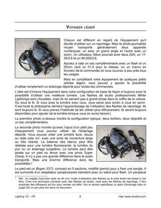 V OYAGER        LÉGER



                                           Chacun est différent en regard de l’équipement qu’il
                                           décide d’utiliser sur un reportage. Mais le photo-journaliste
                                           moyen      transporte     généralement     deux    appareils
                                           numériques, un avec un grand angle et l’autre avec un
                                           zoom. Un utilisateur Nikon pourrait avoir deux D2h, un 17-
                                           35/2.8 et un 80-200/2.8.
                                           Ajoutez à cela un sac complémentaire avec un flash et un
                                           50mm (soit un f/1.4 pour la vitesse, ou un macro en
                                           fonction de la commande) et vous couvrez à peu près tous
                                           les usages.
                                    Mais en complétant votre équipement de quelques petits
                                    articles légers, vous pouvez y ajouter la possibilité
d’utiliser simplement un éclairage déporté pour toutes les commandes.
L’idée est d’inclure l’équipement dans votre configuration de base de façon à toujours avoir la
possibilité d’utiliser une meilleure lumière. Les flashes de studio professionnels White
Lightnings sont chouettes, mais ils ne servent pas à grand-chose dans le coffre de la voiture.
Ou sous le lit. Si vous avez la lumière avec vous, vous serez plus enclin à vous en servir.
C’est toute la philosophie derrière l’apprentissage de l’utilisation des flashes de reportage. Ils
sont toujours là. Si vous prenez l’habitude de les utiliser plus efficacement, ils seront toujours
disponibles pour ajouter de la lumière lorsque vous en aurez besoin).
La première photo ci-dessus montre la configuration typique, deux boîtiers, deux objectifs et
un sac complémentaire.
La seconde photo montre qu’avec l’ajout d’un petit peu
d’équipement vous pouvez utiliser de l’éclairage
déporté. Vous pouvez créer une lumière dure, douce
ou style tube nu2, avec une zone de couverture large
ou très réduite. La balance des blancs peut être
réalisée pour une lumière fluorescente, la lumière du
jour ou un éclairage tungstène. La lumière peut être
posée sur un pied ou tenue avec une pince Super
Clamp. Il n’y a pas une grande différence dans le poids
transporté. Mais une énorme différence dans les
possibilités !
Le pied est un Bogen 3373, compact en 5 sections, modifié (percé) pour y fixer une sangle. Il
est surmonté d’un adaptateur parapluie/pied standard avec un sabot pour flash. Un parapluie
2
    Ndt : en anglais bare-tube style se dit d’un mode d’utilisation des flashes où le tube éclair est laissé à l’air
    libre. C’est une technique courante avec des flashes de studio, mais avec les flashes de reportage, il faut
    employer des diffuseurs ad hoc pour recréer cet effet. Voir la section spécifique Le style d’éclairage tube nu
    (page 24) un peu plus loin dans ce document.


Lighting 101 - FR                                        8                                 http://www.strobist.com
 