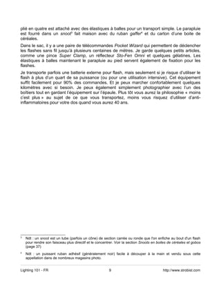 plié en quatre est attaché avec des élastiques à balles pour un transport simple. Le parapluie
est fourré dans un snoot3 fait maison avec du ruban gaffer4 et du carton d’une boite de
céréales.
Dans le sac, il y a une paire de télécommandes Pocket Wizard qui permettent de déclencher
les flashes sans fil jusqu’à plusieurs centaines de mètres. Je garde quelques petits articles,
comme une pince Super Clamp, un réflecteur Sto-Fen Omni et quelques gélatines. Les
élastiques à balles maintenant le parapluie au pied servent également de fixation pour les
flashes.
Je transporte parfois une batterie externe pour flash, mais seulement si je risque d’utiliser le
flash à plus d’un quart de sa puissance (ou pour une utilisation intensive). Cet équipement
suffit facilement pour 90% des commandes. Et je peux marcher confortablement quelques
kilomètres avec si besoin. Je peux également simplement photographier avec l’un des
boîtiers tout en gardant l’équipement sur l’épaule. Plus tôt vous aurez la philosophie « moins
c’est plus » au sujet de ce que vous transportez, moins vous risquez d’utiliser d’anti-
inflammatoires pour votre dos quand vous aurez 40 ans.




3
    Ndt : un snoot est un tube (parfois un cône) de section carrée ou ronde que l'on enfiche au bout d'un flash
    pour rendre son faisceau plus directif et le concentrer. Voir la section Snoots en boites de céréales et gobos
    (page 37)
4
    Ndt : un puissant ruban adhésif (généralement noir) facile à découper à la main et vendu sous cette
    appellation dans de nombreux magasins photo.


Lighting 101 - FR                                       9                                 http://www.strobist.com
 