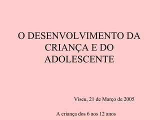 A criança dos 6 aos 12 anos
O DESENVOLVIMENTO DA
CRIANÇA E DO
ADOLESCENTE
Viseu, 21 de Março de 2005
 
