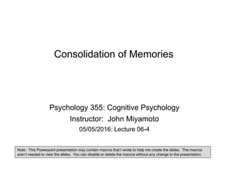 Consolidation of Memories
Psychology 355: Cognitive Psychology
Instructor: John Miyamoto
05/05/2016: Lecture 06-4
Note: This Powerpoint presentation may contain macros that I wrote to help me create the slides. The macros
aren’t needed to view the slides. You can disable or delete the macros without any change to the presentation.
 
