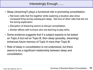 Interestingly Enough, .....
• Sleep (dreaming?) plays a functional role in promoting consolidation.
♦ Rat brain cells that fire together while exploring a location also show
increased firing during subsequent sleep. Not true of other cells that did not
fire during exploration.
♦ Disruption of dreaming seems to disrupt consolidation.
♦ Similar effects with humans who are learning to play tetris.
• Some evidence suggests that if a subject expects to be tested
on Topic A but not on Topic B, then sleep (possibly, dreaming)
enhances future memory of Topic A more than Topic B.
• Role of sleep in consolidation is not understood, but there
seems to be a significant relationship between sleep and
consolidation.
Psych 355, Miyamoto, Spr '16 18
Summary of Standard Model of Consolidation
 