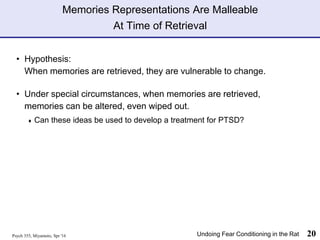 Memories Representations Are Malleable
At Time of Retrieval
• Hypothesis:
When memories are retrieved, they are vulnerable to change.
• Under special circumstances, when memories are retrieved,
memories can be altered, even wiped out.
♦ Can these ideas be used to develop a treatment for PTSD?
Psych 355, Miyamoto, Spr '16 20
Undoing Fear Conditioning in the Rat
 