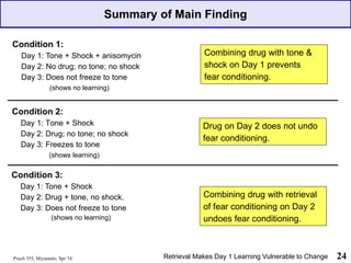 Summary of Main Finding
Psych 355, Miyamoto, Spr '16 24
Retrieval Makes Day 1 Learning Vulnerable to Change
Drug on Day 2 does not undo
fear conditioning.
Combining drug with tone &
shock on Day 1 prevents
fear conditioning.
Combining drug with retrieval
of fear conditioning on Day 2
undoes fear conditioning.
Condition 2:
Day 1: Tone + Shock
Day 2: Drug; no tone; no shock
Day 3: Freezes to tone
(shows learning)
Condition 1:
Day 1: Tone + Shock + anisomycin
Day 2: No drug; no tone; no shock
Day 3: Does not freeze to tone
(shows no learning)
Condition 3:
Day 1: Tone + Shock
Day 2: Drug + tone, no shock.
Day 3: Does not freeze to tone
(shows no learning)
 