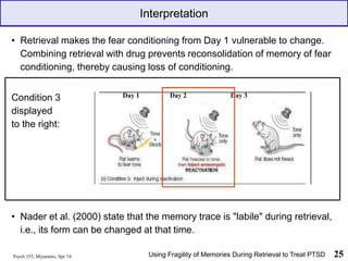 Psych 355, Miyamoto, Spr '16 25
• Retrieval makes the fear conditioning from Day 1 vulnerable to change.
Combining retrieval with drug prevents reconsolidation of memory of fear
conditioning, thereby causing loss of conditioning.
Condition 3
displayed
to the right:
• Nader et al. (2000) state that the memory trace is "labile" during retrieval,
i.e., its form can be changed at that time.
Interpretation
Using Fragility of Memories During Retrieval to Treat PTSD
Day 1 Day 2 Day 3
 