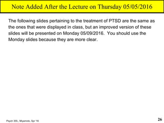 The following slides pertaining to the treatment of PTSD are the same as
the ones that were displayed in class, but an improved version of these
slides will be presented on Monday 05/09/2016. You should use the
Monday slides because they are more clear.
Psych 355,, Miyamoto, Spr '16 26
Note Added After the Lecture on Thursday 05/05/2016
 