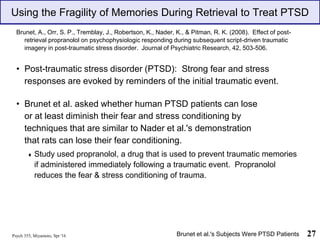 Psych 355, Miyamoto, Spr '16 27
Using the Fragility of Memories During Retrieval to Treat PTSD
Brunet, A., Orr, S. P., Tremblay, J., Robertson, K., Nader, K., & Pitman, R. K. (2008). Effect of post-
retrieval propranolol on psychophysiologic responding during subsequent script-driven traumatic
imagery in post-traumatic stress disorder. Journal of Psychiatric Research, 42, 503-506.
• Post-traumatic stress disorder (PTSD): Strong fear and stress
responses are evoked by reminders of the initial traumatic event.
• Brunet et al. asked whether human PTSD patients can lose
or at least diminish their fear and stress conditioning by
techniques that are similar to Nader et al.'s demonstration
that rats can lose their fear conditioning.
♦ Study used propranolol, a drug that is used to prevent traumatic memories
if administered immediately following a traumatic event. Propranolol
reduces the fear & stress conditioning of trauma.
Brunet et al.'s Subjects Were PTSD Patients
 