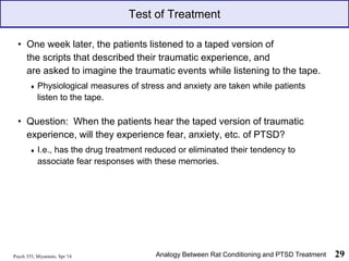 Psych 355, Miyamoto, Spr '16 29
Test of Treatment
• One week later, the patients listened to a taped version of
the scripts that described their traumatic experience, and
are asked to imagine the traumatic events while listening to the tape.
♦ Physiological measures of stress and anxiety are taken while patients
listen to the tape.
• Question: When the patients hear the taped version of traumatic
experience, will they experience fear, anxiety, etc. of PTSD?
♦ I.e., has the drug treatment reduced or eliminated their tendency to
associate fear responses with these memories.
Analogy Between Rat Conditioning and PTSD Treatment
 