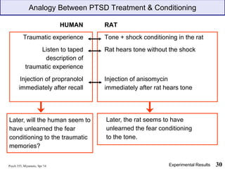 HUMAN RAT
Traumatic experience Tone + shock conditioning in the rat
Listen to taped Rat hears tone without the shock
description of
traumatic experience
Injection of propranolol Injection of anisomycin
immediately after recall immediately after rat hears tone
Later, the rat seems to have
unlearned the fear conditioning
to the tone.
Psych 355, Miyamoto, Spr '16 30
Later, will the human seem to
have unlearned the fear
conditioning to the traumatic
memories?
Analogy Between PTSD Treatment & Conditioning
Experimental Results
 