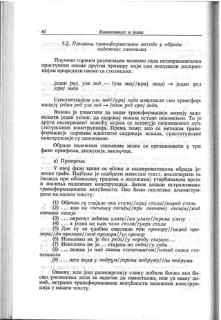 60 К њиж евност и ј език
5.2. Примена трансформативне методе у обради
п ад еж н их си н о н им а
Поучени горњим разлагањем мож емо сада експериментално
приступити ономе другом примеру к ој и смо покушали деск рип-
циј ом приредити овоме са столицама:
. ј едан ред уза зид —■. (уза зид/ / крај зида) —> ј едан ред
крај зида
Супституциј ом уза зид/ / крај зида извршили смо трансфор-
мациј у ј едан ред уза зид —> ј едан ред крај зида.
Важ но ј е упамтити да наше трансформациј е морај у задо-
вољити ј едан услов: да садрж ај иск аза остане неизмењен. То ј е
други ек сперимент помоћу к ој ега се испитуј е синонимност суп-
ституисаних конструкциј а. Према томе: ако се методом транс-
формациј е одрж ава идентитет садрж ај а исказа, супституисане
к онструк циј е су синонимне.
Обрада падеж них синонима мож е се организовати у три
фазе: припрема, дискусиј а, закључци.
а) Припрема
Y овој фази врши се облик и експериментална обрада ј е-
зичке грађе. Нај боље ј е одабрати известан тек ст, анализирати га
(можда при обнављању градива о падеж има) утврђивањем врсте
и значења падеж них к онструк циј а. Затим долази истраж ивање
трансформационих могућности. Ово ћемо последње демонстри-
р ат и н а н аш ем т ек ст у :
(1) Обично су стај але око стола/ / крај стола/ / поред стола
(2) . . . к ао на свечаној сесиј и/ / при свечаној сесиј и/ / код
свечане сесиј е
(3) . . . окренут лећима улазу/ / ка улазу/ / према улазу
(4) . . . а ј една од њих чело стола/ / уврх стола
(5) Две су се удобно сместиле npu прозору/ / поред npo-
зорај ј до прозора/ / код прозора/ / уз прозор
(6) Неколико их ј е без реда/ / у нереду стај ало. . .
(7) Неколик о их ј е. . . стај ало no соби/ / у соби
(8) . . . леж ао ј е над самим степеништем/ / изнад самог сте-
п е н и ш т а
(9) . . што води у подрум/ / према подруму/ / до подрума
Овакву, или ј ош разноврсниј у слик у добили бисмо ако би-
см о у чениц им а дали за задатак да сам ост ал но , и ли у з н аш у п о-
моћ, истраже трансформационе могућности падежних конструк-
циј а у нашем тексту .
 