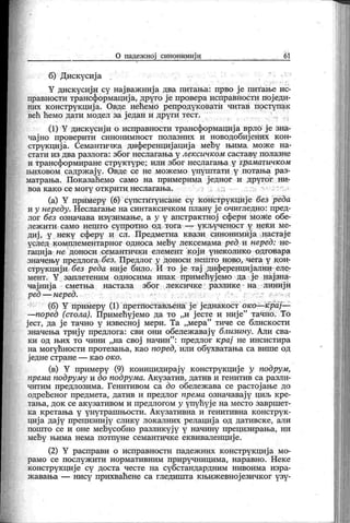 О падеж ној синонимиј и 6 1
б) Дискусиј а
" • •' '
Y диск усиј и су нај важ ниј а два питања: прво ј е питање ис-
правности трансформациј а, друго ј е провера исправноста пој еди-
них к онструкциј а. Овде нећемо репродук овати читав поступак
већ ћемо дати модел за ј едан и други тест.
(1) Y дискусиј и о исправности трансформациј а врло ј е зна-
чајно проверити синонимност полазних и новодобијених кон-
струкциј а. Семантичка диференциј ација мећу њима. мож е на-
стати из два разлога: због неслагања у лексичком саставу полазне
и трансформиране структуре; или због неслагања у граматичком
њиховом садрж ај у . Овде се не мож емо упуштати у потања раз-
матрања. Пок азаћемо само на примерима ј едног и другог ни-
в о а к а к о с е м о г у о т к р и т и н ес л а га њ а . : i . . ..
(а) Y примеру (6) супституисане су конструкције без реда
и у нереду. Неслагање на синтак сичком плану ј е очигледно: пред-
лог без означава изузимање, а у у апстрактној ефери може обе-
леж и ти . сам о н еш то су пр отн о од тога —
у к љу ч еност у н ек и м е-
диј , у неку сферу и сл. Предметна квази синонимиј а настај е
услед комплементарног односа мећу лексемама ред и неред: не-
гациј а не доноси семантичк и елемент кој и унек олико одговара
значењу предлога без. Предлог у доноси нешто ново, чега у кон-
струкииј и без реда није било. И то ј е тај диференциј ални еле-
мент. Y заплетеним односима ипак примећуј емо да ј е нај зна-
чај ниј а сметња настала због лексичке разлике на линиј и
ред — неред. ~- . :•":.' •••-•• •:
(б) Y примеру (1) претпостављена ј е једнакост око—крај—
—поред (стола). Примећуј емо да то „и јесте и ниј е" тачно. То
јест, да је тачно у извесној мери. Та „мера" тиче се блискости
значења трију предлога: сви они обележ авају близину. Али сва-
ки од њих то чини „на свој начин
"
: предлог крај не инсистира
на могућности протезања, као поред, или обухватања са више од
ј едне стране — к ао ок о.
(в) Y примеру (9) коинцидирају конструкције у подрум,
према подруму и до подрума. Акузатив, датив и генитив са разли-
читим предлозима. Генитивом са до обележ ава се растој ање до
одређеног предмета, датив и предлог према означавај у циљ кре-
тања, док се акузативом и предлогом у упућуј е на место завршет-
ка к ретања у унутрашњости. Ак узативна и генитивна к онструк -
циј а дај у прецизниј у слику лок алних релациј а од дативск е, али
пошто се и оне мећусобно разликуј у у начину прецизирања, ни
мећу њима нема потпуне семантичк е еквиваленције.
(2) Y расправи о исправности падеж них конструкциј а мо-
рамо се послуж ити нормативним приручницима, наравно. Нек е
конструкциј е су доста честе на субстандардним нивоима изра-
ж авања — нису прихваћене са гледишта к њиж евној езичк ог узу-
 