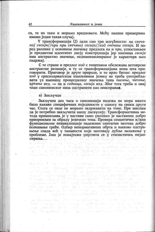 62 К њиж евност и ј език
са, те их тако и морамо вредновати. Мећу нашим примерима
имамо ј едан так ав случај .
¥ трансформацији (2) дали смо три могућности: на свеча-
ној сесиј и/ / при при свечаној сесиј и/ / код свечане сесиј е. И по-
р ед р азл и к е у осн овн ом зн ач ењ у п р ед ло га н а и п р и , у сп ост ављен
ј е предметни идентитет двеј у к онструк циј а ј ер именица сесија
има апстрак тно значење, недимензионираног ј е к арак тера њен
садрж ај .
С те стране и предлог код с генитивом обележ ава истоврсне
апстрактне релациј е, и ту се трансформациј ама нема шта при-
говорити. Приговор ј е друге природе, и то врло битан: предлог
код у српскохрватском књижевном језику не треба употребља-
в ат и у з и м ен и ц у п р о ц есу ал н о г зн ач ењ а т и п а п и са њ е, ч и т а њ е,
цртање итд. па и седница, сесија итд. Због тога треба и овај
ч лан си н они м ск ог низа одстр ани ти к ао н еи спр аваб .
в) Закључци
Зак ључни део часа о синонимиј и падеж а не мора имати
било каквих специфичних пој единости у односу на сваки други
час. Стога се овде не морамо задрж авати на томе. Пре мислим
да ј е потребно закључити нашу дискусиј у. Трансформативна ме-
тода применљива ј е у настави само уколико ј е наставник добро
припремљен за обраду ј езичких тема. Провера семантиЧке и/ или
функ ционалне ек виваленциј е падеж них синтагми захтева добро
познавање граће. Одбир ненормативних обрта и њихово одстра-
њење спада већ у тананости к ој е захтевај у дубље залаж ење у
проблеме. Још ј е понај теж е упустити се у стилистичк а ниј ан-
с и р а њ а . . .
 