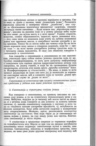 0 падежној синонимији . . . 53
каа скуп неброј ених ситних и крупних вариј анти и прелива. Све
то ипак се држ и у целини, чини „ј единствен ј език ". Различита
изражајна средства у оквирима таквог „јединства"
, ако слу
-
же за обележ авање идентичног предметног садрж ај а, свак ако
заслуж уј у назив синонима. . . К ада к аж ем пак „вертик ална вари-
јација
"
, мислим на разлике које се у ј езику ј ављају међу људи-
ма што ж иве „на истом месту и у исто време". Године старости,
искуство, степен образованости, порекло, врста занимања итд.,
— јесу само неки од момената кој и утичу на дубину познавања
језнка као пратиоца мисли, и способност његове употребе у да-
тој прилици. Тешко би се могла наћи два човека који ће на исти
начин изразити неку мисао о стварном садрж ају, који ће — пре-
ма томе — на исти начин употребити ј езичк а средства к ој а су
у прпнципу свима зај едничка. И овде смо обавезни говорити о
синонимиј и и синонимима.
Ајхи говорећи о синонимиј и и синонимима из ове перспек-
тиве, очигледно пред собом имамо ј езичка средства кој а су ме-
ђусобно издиференцирана, те могу дати допунску информацију
о социј алном или к ак вом другом к арак теристичном детаљу к од
говорника, на једној страни, и који ће на саговорника будити
емоционална, естетска или каква друга „пратећа осенчења" иска-
за. Издиференцирана су стилистички. . . Па ипак , и ј една те иста
личност акумулира не само оно што ј ој ј е неопходно за изрица-
н>е сопствених мисли, већ и елементе к ој и се талож е „ј едни пре-
ко других" и служе за „ј едно те исто".
Синонимиј а се успоставља при сусрету еквивалентних ј езич-
ких средстава у ј едном или вшие ј езичк их носилаца.
2. Синонимиј а и структурни слој еви ј езика
К ад говоримо о синонимима, по правилу мислимо на лек -
сичк и слој ј език а, и то на семантичку еквиваленциј у речи у си-
стему. Мећутим, веруј ем да ј е читабцу већ могло пасти на памет
да се о р еч и м а м о р а г о в о р и т и с а д в а асп ек т а : с а ас п ек т а њ и х о в а
значења, тј . њихова семантичк ог садрж ај а у систему ; а исто та-
ко са гледишта њихове употребне вредности, тј . могућности да
обележ е к онкретни, боље рећи актуелни садрж ај у к онкретном
акту споразумевања. Мож емо, дакле, разлик овати к онтек ст ну
синонимију од системск е. Они к ој и тврде да ј е синонимиј а из-
нимна пој ава у ј език у, на уму имај у ј език к ао систем. К онтек -
стна синонимиј а ј е честа пој ава.
Y стилистици и граматици опернше се термином перифра-
за, перифрастички итд. Мисли се при том на двој аке могућности
иск азивања нек ог садрж ај а: синтетичк им путем и описно, ана-
литички. Синтак сичка, лексичка и морфолошк а средства, к ак о
видимо, не чине увек једно другоме надградњу или подлогу, већ
 