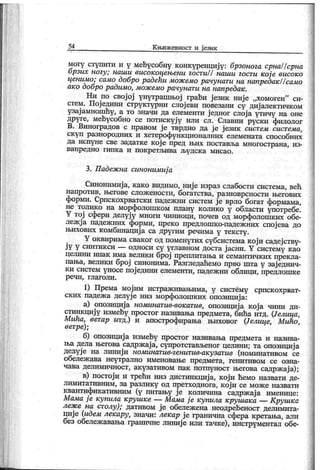54 К њиж евност и ј език
могу ступити и у међусобну конкуренциј у: брзонога срнаПсрна
брзих ногу; наши високоцењени гостиП наши гости које високо
ценимо; само добро радећи мож емо рачунати на напредак//само
ако добро радимо, мож емо рачунати на напредак.
Ни по свој ој унутрашњој грађи ј език ниј е „хомоген" си-
стем. Пој едини структурни слој еви повезани су диј алектичком
узај амношћу, а то значи да елементи једног слоја утичу на оне
друге, међусобно се потискуј у или сл. Славни руски филолог
В. Виноградов с правом ј е тврдио да ј е ј език систем система,
ск уп разнородних и хетерофункционалних елемената способних
да испуне све задатке к ој е пред њих поставља многострана, из-
ванр едн о ги п к а и п о к р етљи в а љу дск а ми сао .
3. Падеж на синонимиј а
Синонимиј а, како видимо, ниј е израз слабости система, већ
напротив, његове слож ености, богатства, разноврсности његових
форми. Српскохрватски падеж ни систем је врло богат формама,
не толико на морфолошком плану колико у области употребе.
Y тој сфери делују многи чиниоци, почев од морфолошких обе-
леж ј а падеж них форми, преко предлошк о-падеж них спој ева до
њихових комбинациј а са другим речима у тексту.
Y оквирима свак ог од поменутих субсистема к ој и садеј ству-
ј у у синтик си — односи су углавном доста ј асни. Y систему као
целини ипак има велики број преплитања и семантичких прекла-
пања, велики број синонима. Разгледаћемо прво шта у зај еднич-
ки систем уносе пој едини елементи, падеж ни облици, предлошке
р еч и , гл аг о л и .
1) Према мојим истраж ивањима, у систему српскохрват-
ских падеж а делуј е низ морфолошких опозициј а:
а) опозициј а номинатив-вокатив, опозициј а к ој а чини ди-
стинкциј у између простог називања предмета, бића итд. Џелица,
Мића, ветар итд.) и апострофирања њиховог Џелице, Мићо,
ветре);
б) опозициј а између простог називања предмета и назива-
ња дела његова садрж ај а, супротстављеног целини; та опозициј а
делуј е на линиј и номинатив-генитив-акузатив (номинативом се
обележ ава неутрално именовање предмета, генитивом се озна-
чава делимичност, акузативом пак потпуност његова садрж ај а);
в) постој и и трећи низ дистиикциј а, к ој и ћемо назвати де-
лимитативним, за разлик у од претходнога, к ој и се мож е назвати
квантификативним (у питању ј е количина садрж ај а именице:
Мама ј е купила крушке — Мама ј е купила крушака — К рушке
леж е на столу); дативом ј е обележ ена неодређеност делимита-
циј е (идем лекару, значи: лекар је гранична сфера кретања, али
без обележавања граничне линиј е или тачке), инструментал обе-
 