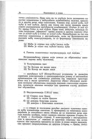56 Књижевност и ј език -
гичке узај амности. Прво што на то улућуј е ј есте делимично од-
суство ограничења у мећусобном к омбиновању падеж а, предло-
га и других речи, овде глаголских. Узмимо нпр. испод куће, под
кућу и под кућом. Друга два члана ове групе примера имају
строго разграничеие могућности к омбинациј е: Отрчао ј е под ку-
hy, према Седео ј е под кућом. Први члан, мећутим, показује го-
тово подј еднак „афинитет" према ј едном и другом глаголу: Отр-
чао ј е испод куће и Седео ј е испод куће. Примећујемо да где год
изостај у ограиичења у дистрибуциј и, нема ни функционалних
разлик а мећу к онструкциј ама, те се формирај у синонимни па-
р о в и :
(а) Мића ј е отрчао под кућу//испод куће
(б) Мића ј е седео под кућом//испод куће
4. Типови семантичких неутрализациј а гсод падеж а
Истраж иваћемо узроке кој и доводе до образовања сино-
нимских парова мећу падеж има.
1) Услучај евима к ао:
(а) Ти Котора ни видио ниси
(б) Ти К отор ни видио ниси
— могућност А/ Г (Котор/Котора) условљена ј е развој ем
одричних к онструк циј а у српск охрватск ом ј езику и постепеном
архаизациј ом тзв. словенск ог генитива (на широком простору
иск аз под а звучи архаично). Директни обј ек т обележ ен значе-
њем потпуног обухватања садрж ај а именице глаголск им садрж а-
ј ем, потиск уј е значење негациј е као гранични случај делимич-
ног обухватања.
2) Неутрализациј а Г/ И (с) типа:
а) (а) Старац седе браде . •
(б) старац са седом брадом
б) (а) девој ка блистава осмеха
(б) девој к а с блиставим осмехом - .
li li
— у ствари ј е последица могућег двој аког тумачења одно-
са мећу елементима синтагме. Y примерима са генитивом иско-
ришћена ј е способност. овога облика да уз именичке речи опи-
сује^њихову особину, попут каквога описног придева (старац бе-
ле браде — белобради старац). Y.конструкцији с инструмеНта-
лом и предлогом „с" описано ј е друкчиј е схватање тих истих
односа: к ао зај едница предмета од к ој их је ј едан нешто важ ниј и
као предмет споразумевања од другога (старац — брада; девој -
 